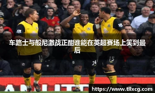 车路士与般尼激战正酣谁能在英超赛场上笑到最后