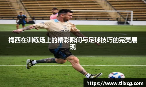 梅西在训练场上的精彩瞬间与足球技巧的完美展现
